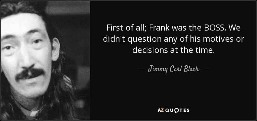First of all; Frank was the BOSS. We didn't question any of his motives or decisions at the time. - Jimmy Carl Black