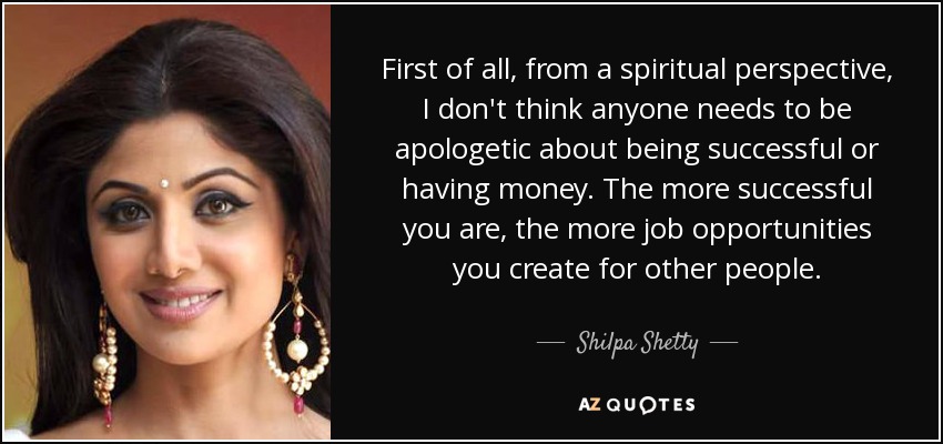First of all, from a spiritual perspective, I don't think anyone needs to be apologetic about being successful or having money. The more successful you are, the more job opportunities you create for other people. - Shilpa Shetty