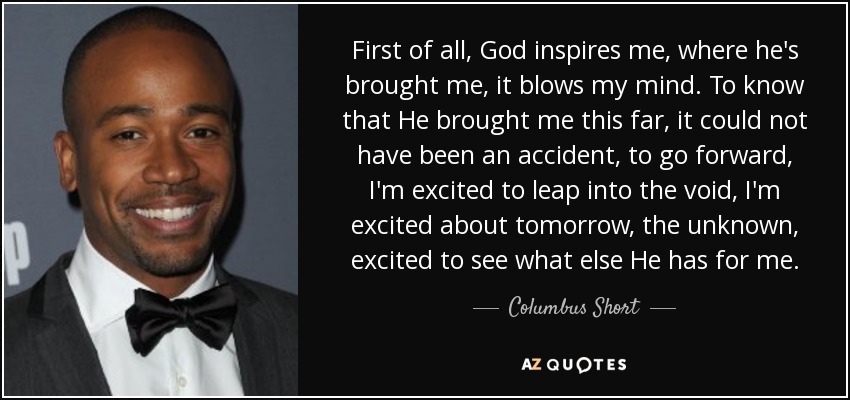 First of all, God inspires me, where he's brought me, it blows my mind. To know that He brought me this far, it could not have been an accident, to go forward, I'm excited to leap into the void, I'm excited about tomorrow, the unknown, excited to see what else He has for me. - Columbus Short