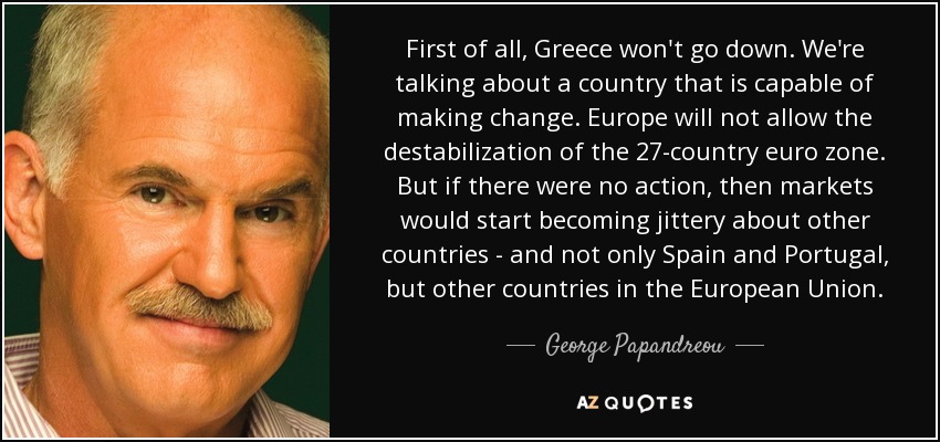 First of all, Greece won't go down. We're talking about a country that is capable of making change. Europe will not allow the destabilization of the 27-country euro zone. But if there were no action, then markets would start becoming jittery about other countries - and not only Spain and Portugal, but other countries in the European Union. - George Papandreou