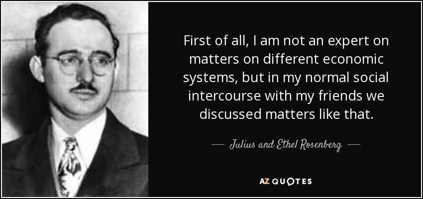 First of all, I am not an expert on matters on different economic systems, but in my normal social intercourse with my friends we discussed matters like that. - Julius and Ethel Rosenberg
