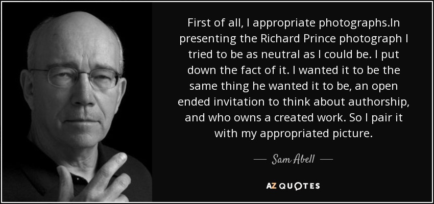 First of all, I appropriate photographs.In presenting the Richard Prince photograph I tried to be as neutral as I could be. I put down the fact of it. I wanted it to be the same thing he wanted it to be, an open ended invitation to think about authorship, and who owns a created work. So I pair it with my appropriated picture. - Sam Abell