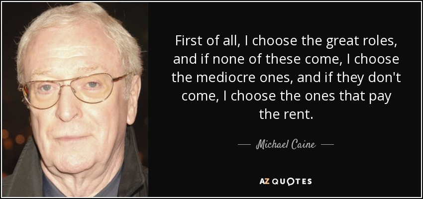 First of all, I choose the great roles, and if none of these come, I choose the mediocre ones, and if they don't come, I choose the ones that pay the rent. - Michael Caine