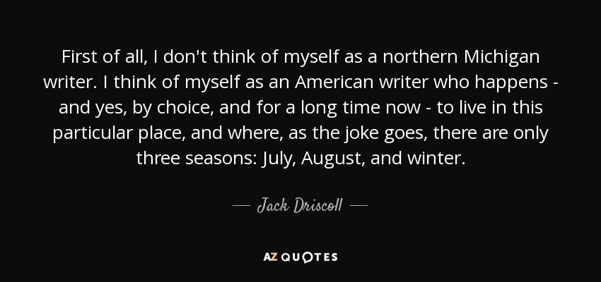 First of all, I don't think of myself as a northern Michigan writer. I think of myself as an American writer who happens - and yes, by choice, and for a long time now - to live in this particular place, and where, as the joke goes, there are only three seasons: July, August, and winter. - Jack Driscoll