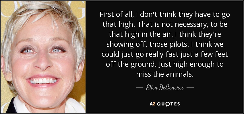 First of all, I don't think they have to go that high. That is not necessary, to be that high in the air. I think they're showing off, those pilots. I think we could just go really fast just a few feet off the ground. Just high enough to miss the animals. - Ellen DeGeneres