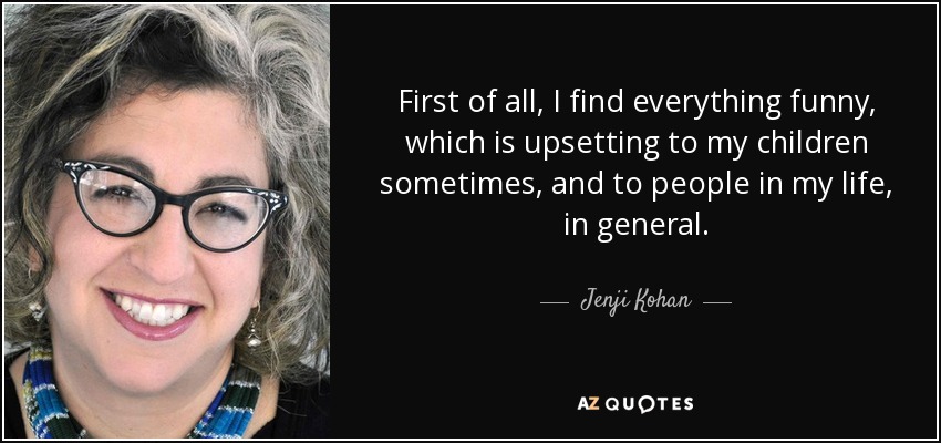 First of all, I find everything funny, which is upsetting to my children sometimes, and to people in my life, in general. - Jenji Kohan