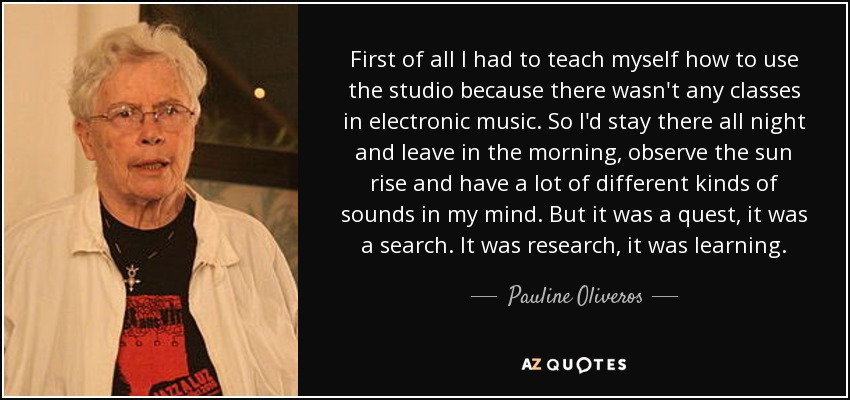 First of all I had to teach myself how to use the studio because there wasn't any classes in electronic music. So I'd stay there all night and leave in the morning, observe the sun rise and have a lot of different kinds of sounds in my mind. But it was a quest, it was a search. It was research, it was learning. - Pauline Oliveros