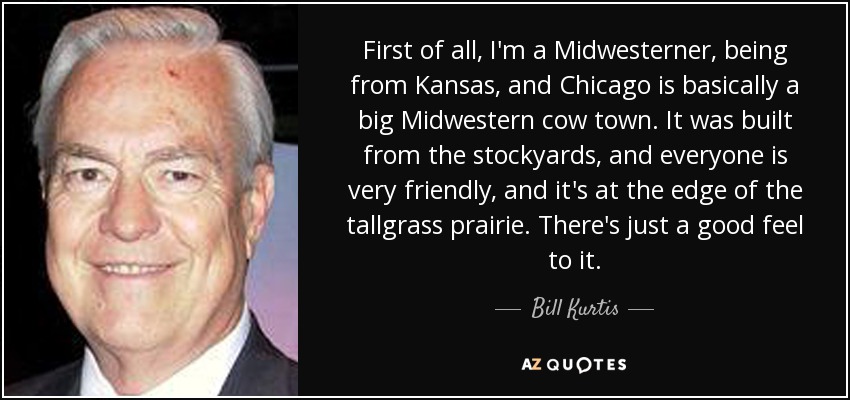 First of all, I'm a Midwesterner, being from Kansas, and Chicago is basically a big Midwestern cow town. It was built from the stockyards, and everyone is very friendly, and it's at the edge of the tallgrass prairie. There's just a good feel to it. - Bill Kurtis