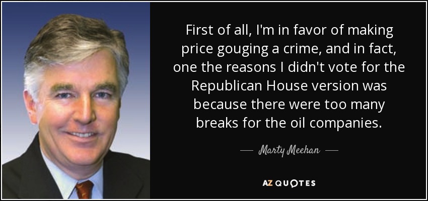 First of all, I'm in favor of making price gouging a crime, and in fact, one the reasons I didn't vote for the Republican House version was because there were too many breaks for the oil companies. - Marty Meehan
