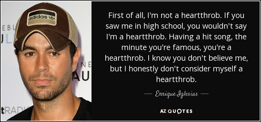 First of all, I'm not a heartthrob. If you saw me in high school, you wouldn't say I'm a heartthrob. Having a hit song, the minute you're famous, you're a heartthrob. I know you don't believe me, but I honestly don't consider myself a heartthrob. - Enrique Iglesias