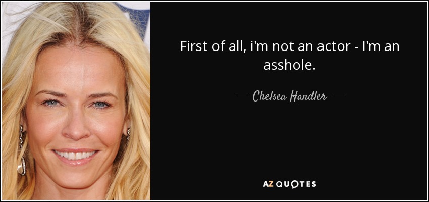 First of all, i'm not an actor - I'm an asshole. - Chelsea Handler