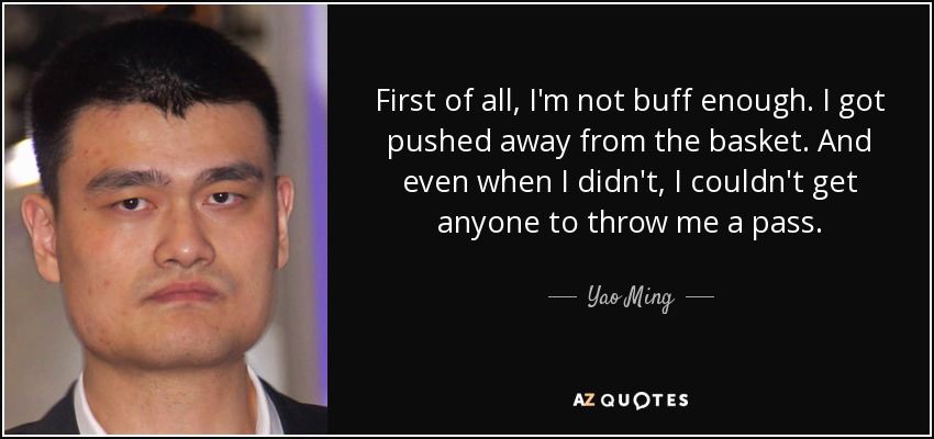 First of all, I'm not buff enough. I got pushed away from the basket. And even when I didn't, I couldn't get anyone to throw me a pass. - Yao Ming