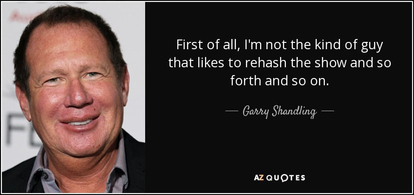 First of all, I'm not the kind of guy that likes to rehash the show and so forth and so on. - Garry Shandling