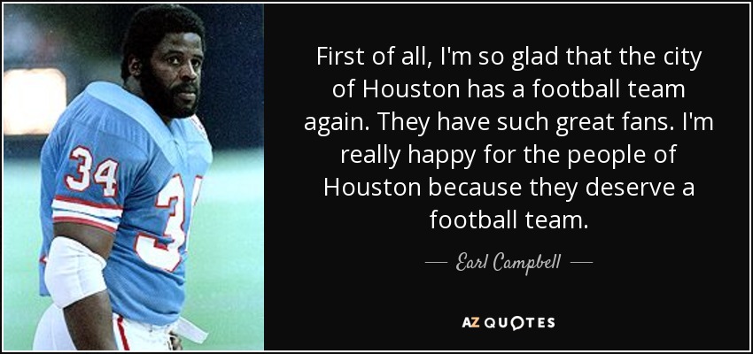 First of all, I'm so glad that the city of Houston has a football team again. They have such great fans. I'm really happy for the people of Houston because they deserve a football team. - Earl Campbell