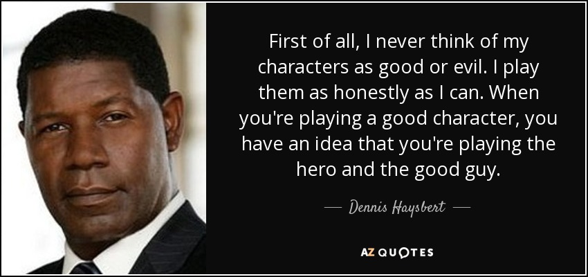 First of all, I never think of my characters as good or evil. I play them as honestly as I can. When you're playing a good character, you have an idea that you're playing the hero and the good guy. - Dennis Haysbert