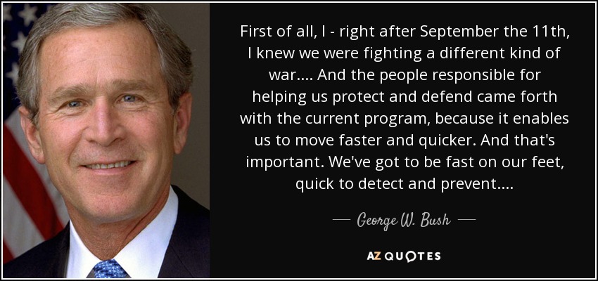 First of all, I - right after September the 11th, I knew we were fighting a different kind of war. . . . And the people responsible for helping us protect and defend came forth with the current program, because it enables us to move faster and quicker. And that's important. We've got to be fast on our feet, quick to detect and prevent. . . . - George W. Bush