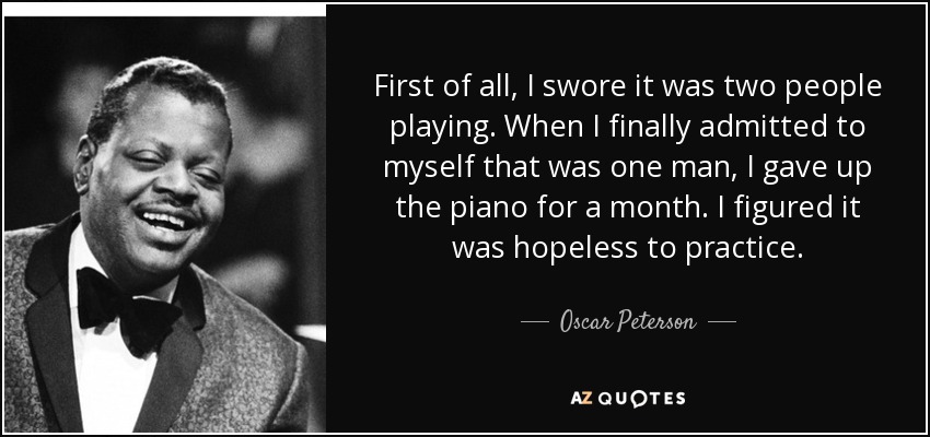 First of all, I swore it was two people playing. When I finally admitted to myself that was one man, I gave up the piano for a month. I figured it was hopeless to practice. - Oscar Peterson