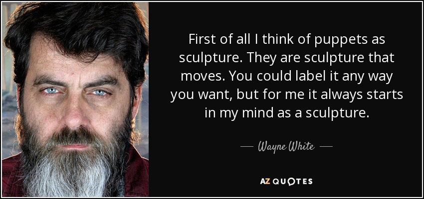 First of all I think of puppets as sculpture. They are sculpture that moves. You could label it any way you want, but for me it always starts in my mind as a sculpture. - Wayne White
