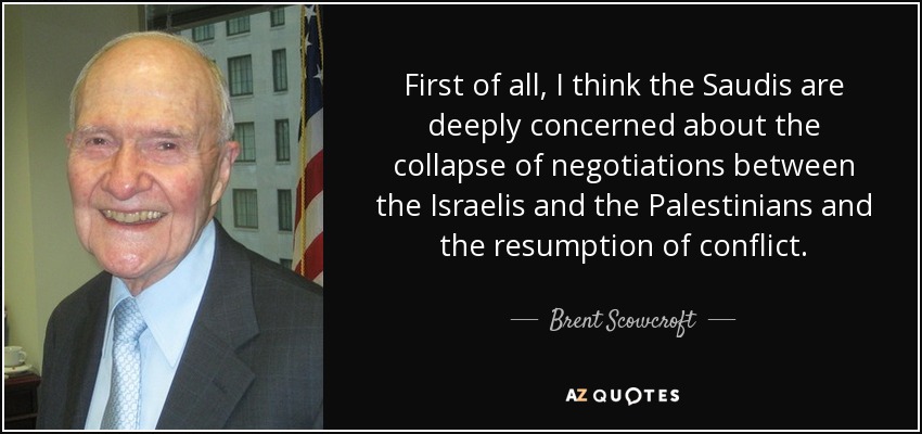 First of all, I think the Saudis are deeply concerned about the collapse of negotiations between the Israelis and the Palestinians and the resumption of conflict. - Brent Scowcroft