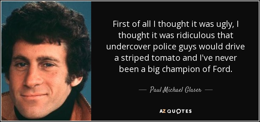 First of all I thought it was ugly, I thought it was ridiculous that undercover police guys would drive a striped tomato and I've never been a big champion of Ford. - Paul Michael Glaser