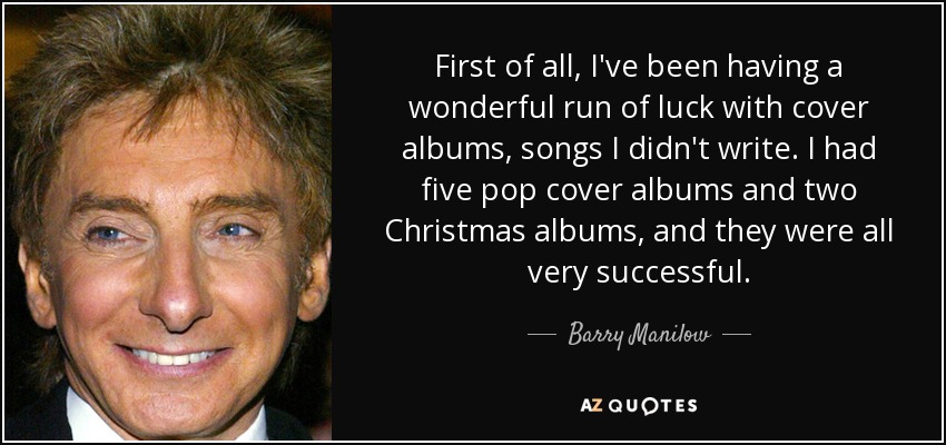 First of all, I've been having a wonderful run of luck with cover albums, songs I didn't write. I had five pop cover albums and two Christmas albums, and they were all very successful. - Barry Manilow