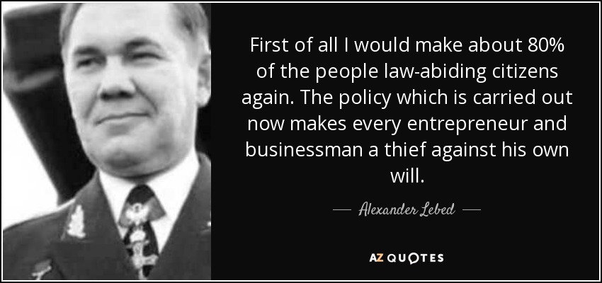 First of all I would make about 80% of the people law-abiding citizens again. The policy which is carried out now makes every entrepreneur and businessman a thief against his own will. - Alexander Lebed