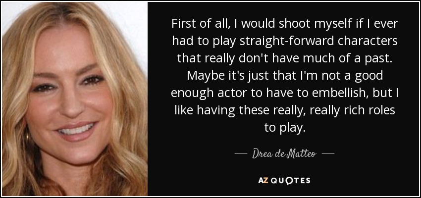 First of all, I would shoot myself if I ever had to play straight-forward characters that really don't have much of a past. Maybe it's just that I'm not a good enough actor to have to embellish, but I like having these really, really rich roles to play. - Drea de Matteo
