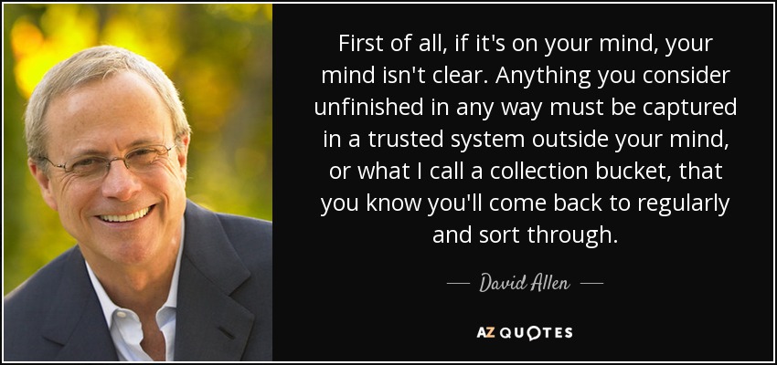 First of all, if it's on your mind, your mind isn't clear. Anything you consider unfinished in any way must be captured in a trusted system outside your mind, or what I call a collection bucket, that you know you'll come back to regularly and sort through. - David Allen