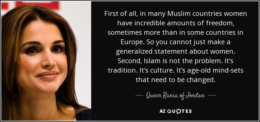 First of all, in many Muslim countries women have incredible amounts of freedom, sometimes more than in some countries in Europe. So you cannot just make a generalized statement about women. Second, Islam is not the problem. It's tradition. It's culture. It's age-old mind-sets that need to be changed. - Queen Rania of Jordan