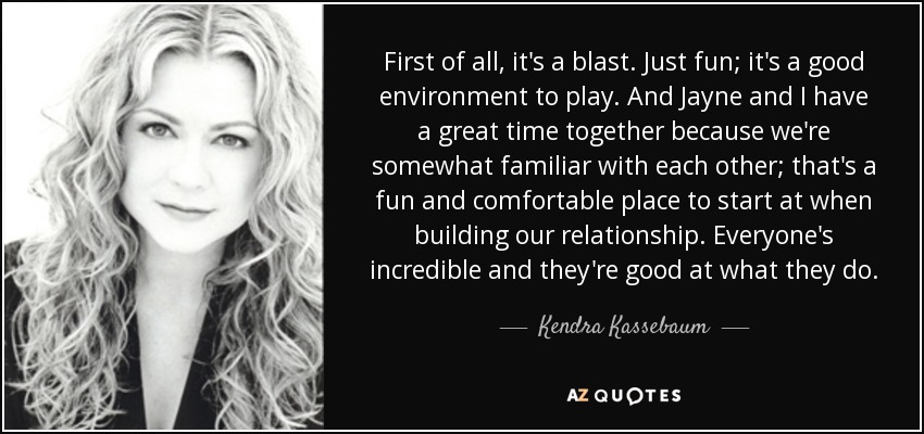 First of all, it's a blast. Just fun; it's a good environment to play. And Jayne and I have a great time together because we're somewhat familiar with each other; that's a fun and comfortable place to start at when building our relationship. Everyone's incredible and they're good at what they do. - Kendra Kassebaum