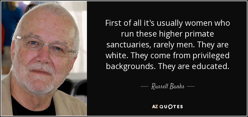 First of all it's usually women who run these higher primate sanctuaries, rarely men. They are white. They come from privileged backgrounds. They are educated. - Russell Banks