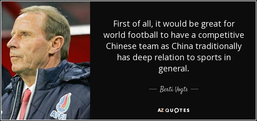 First of all, it would be great for world football to have a competitive Chinese team as China traditionally has deep relation to sports in general. - Berti Vogts