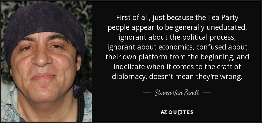 First of all, just because the Tea Party people appear to be generally uneducated, ignorant about the political process, ignorant about economics, confused about their own platform from the beginning, and indelicate when it comes to the craft of diplomacy, doesn't mean they're wrong. - Steven Van Zandt