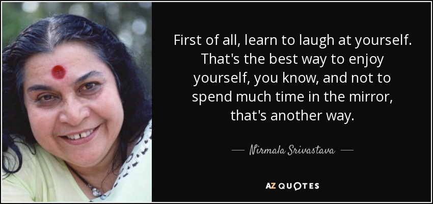 First of all, learn to laugh at yourself. That's the best way to enjoy yourself, you know, and not to spend much time in the mirror, that's another way. - Nirmala Srivastava