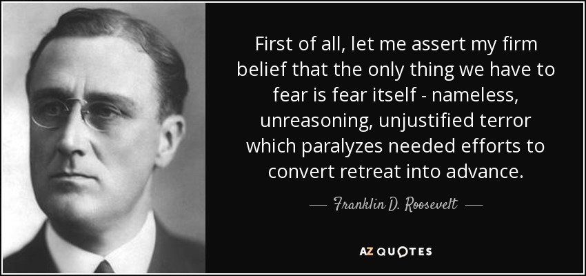 First of all, let me assert my firm belief that the only thing we have to fear is fear itself - nameless, unreasoning, unjustified terror which paralyzes needed efforts to convert retreat into advance. - Franklin D. Roosevelt