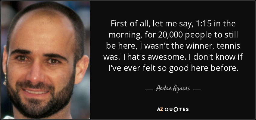 First of all, let me say, 1:15 in the morning, for 20,000 people to still be here, I wasn't the winner, tennis was. That's awesome. I don't know if I've ever felt so good here before. - Andre Agassi