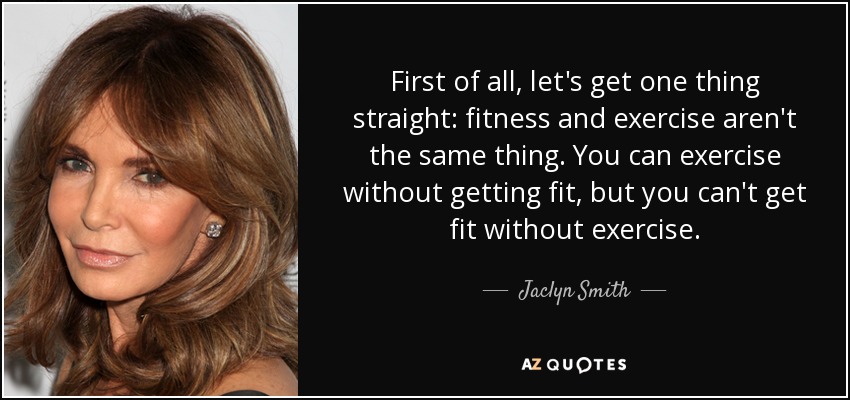 First of all, let's get one thing straight: fitness and exercise aren't the same thing. You can exercise without getting fit, but you can't get fit without exercise. - Jaclyn Smith