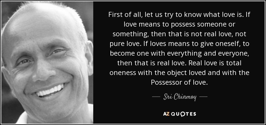 First of all, let us try to know what love is. If love means to possess someone or something, then that is not real love, not pure love. If loves means to give oneself, to become one with everything and everyone, then that is real love. Real love is total oneness with the object loved and with the Possessor of love. - Sri Chinmoy