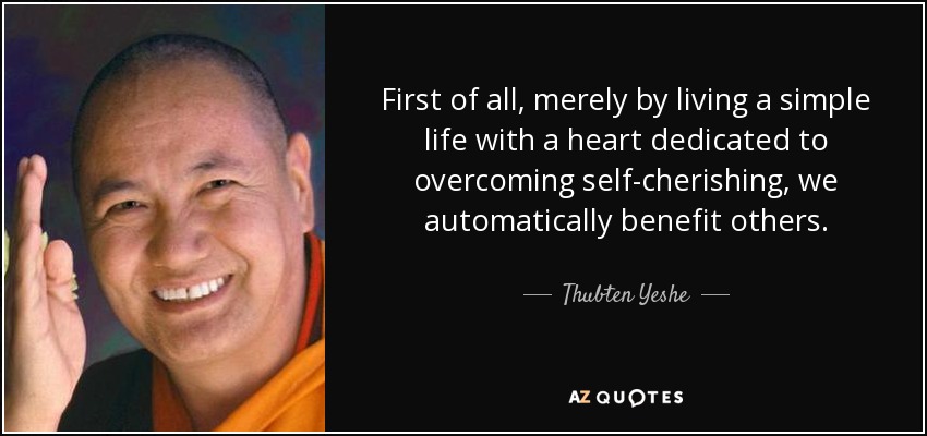 First of all, merely by living a simple life with a heart dedicated to overcoming self-cherishing, we automatically benefit others. - Thubten Yeshe