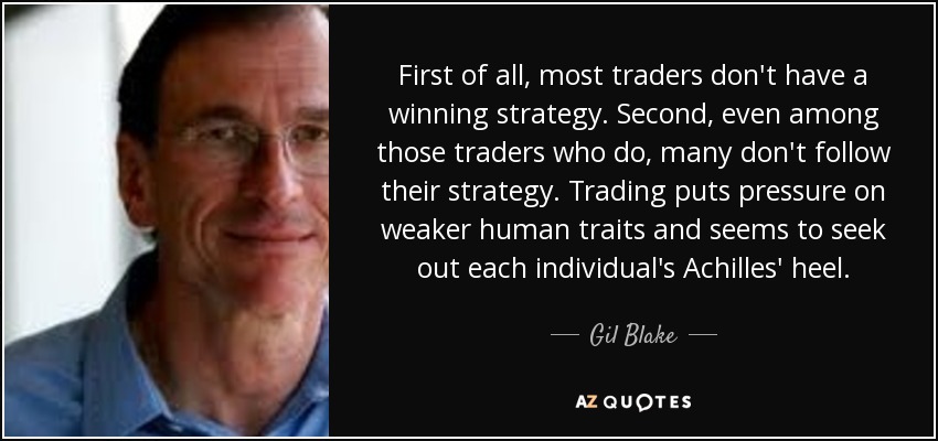 First of all, most traders don't have a winning strategy. Second, even among those traders who do, many don't follow their strategy. Trading puts pressure on weaker human traits and seems to seek out each individual's Achilles' heel. - Gil Blake
