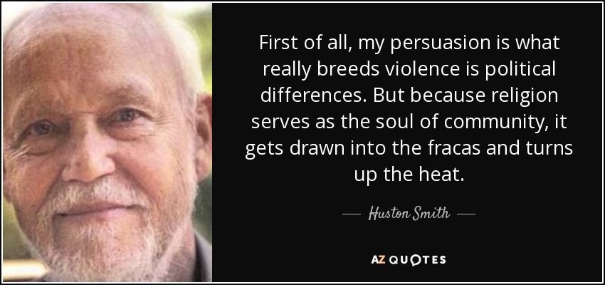 First of all, my persuasion is what really breeds violence is political differences. But because religion serves as the soul of community, it gets drawn into the fracas and turns up the heat. - Huston Smith