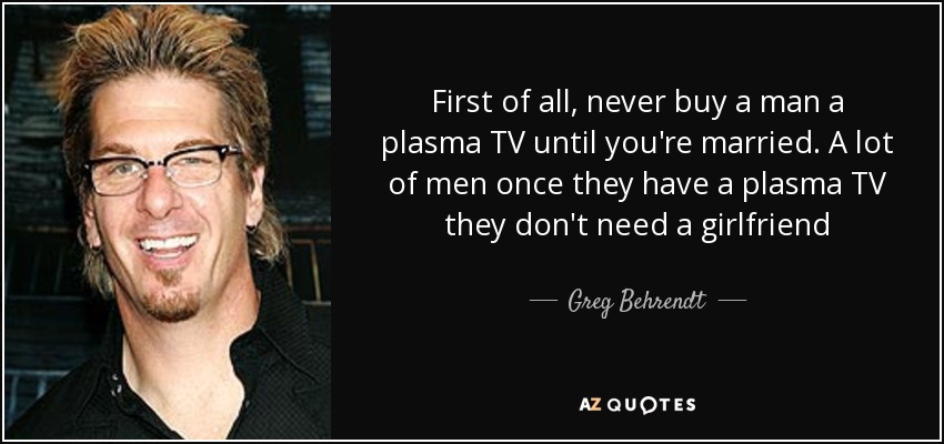 First of all, never buy a man a plasma TV until you're married. A lot of men once they have a plasma TV they don't need a girlfriend - Greg Behrendt