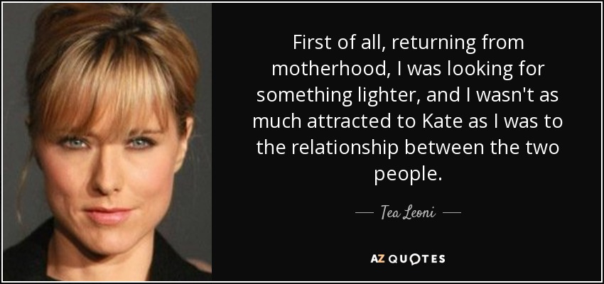First of all, returning from motherhood, I was looking for something lighter, and I wasn't as much attracted to Kate as I was to the relationship between the two people. - Tea Leoni