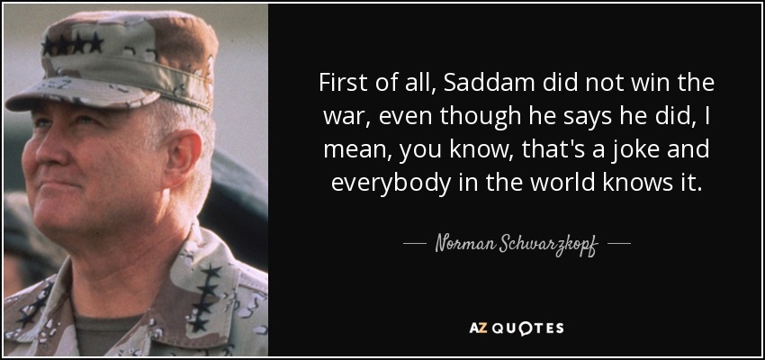 First of all, Saddam did not win the war, even though he says he did, I mean, you know, that's a joke and everybody in the world knows it. - Norman Schwarzkopf