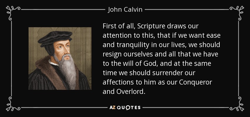 First of all, Scripture draws our attention to this, that if we want ease and tranquility in our lives, we should resign ourselves and all that we have to the will of God, and at the same time we should surrender our affections to him as our Conqueror and Overlord. - John Calvin