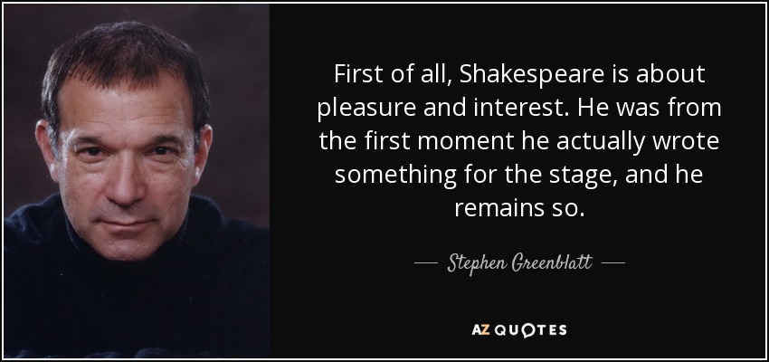 First of all, Shakespeare is about pleasure and interest. He was from the first moment he actually wrote something for the stage, and he remains so. - Stephen Greenblatt