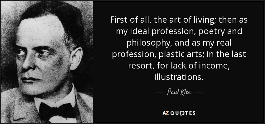 First of all, the art of living; then as my ideal profession, poetry and philosophy, and as my real profession, plastic arts; in the last resort, for lack of income, illustrations. - Paul Klee