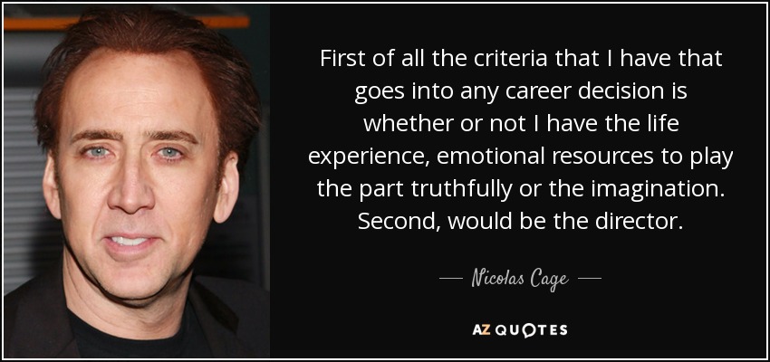 First of all the criteria that I have that goes into any career decision is whether or not I have the life experience, emotional resources to play the part truthfully or the imagination. Second, would be the director. - Nicolas Cage