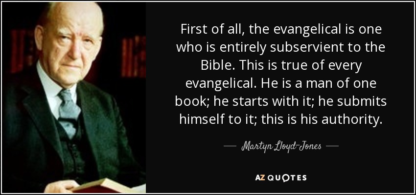 First of all, the evangelical is one who is entirely subservient to the Bible. This is true of every evangelical. He is a man of one book; he starts with it; he submits himself to it; this is his authority. - Martyn Lloyd-Jones 