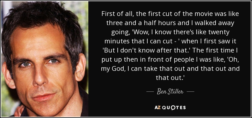 First of all, the first cut of the movie was like three and a half hours and I walked away going, 'Wow, I know there's like twenty minutes that I can cut - ' when I first saw it 'But I don't know after that.' The first time I put up then in front of people I was like, 'Oh, my God, I can take that out and that out and that out.' - Ben Stiller